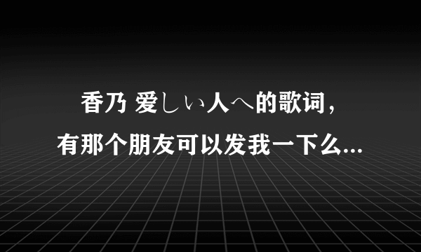 桜香乃 爱しい人へ的歌词，有那个朋友可以发我一下么。只要歌词。视频和MP3俺都有啦 呵呵~