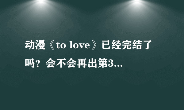 动漫《to love》已经完结了吗？会不会再出第3季？或者OVA？还是剧场版？