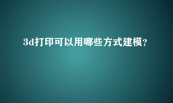 3d打印可以用哪些方式建模？