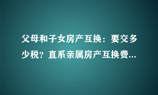 父母和子女房产互换：要交多少税？直系亲属房产互换费用是多少？