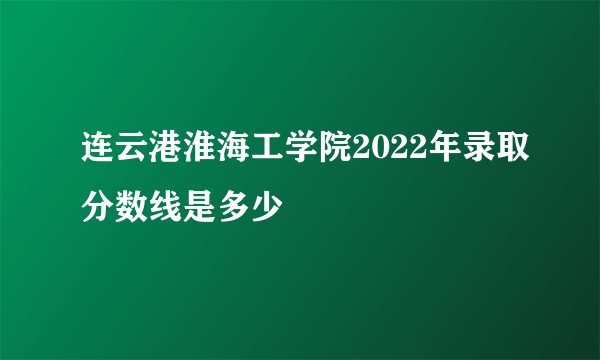 连云港淮海工学院2022年录取分数线是多少