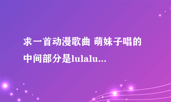 求一首动漫歌曲 萌妹子唱的 中间部分是lulalulaleilulalulalei