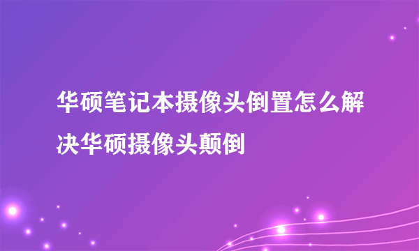 华硕笔记本摄像头倒置怎么解决华硕摄像头颠倒