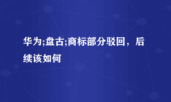 华为;盘古;商标部分驳回，后续该如何