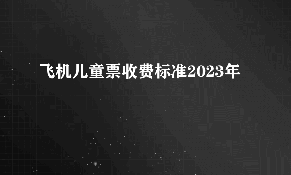 飞机儿童票收费标准2023年