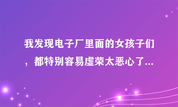 我发现电子厂里面的女孩子们，都特别容易虚荣太恶心了。我和哥们一个车间，我们在厂里干了两个多月了，我