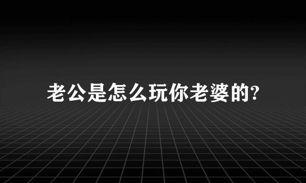 老公是怎么玩你老婆的?