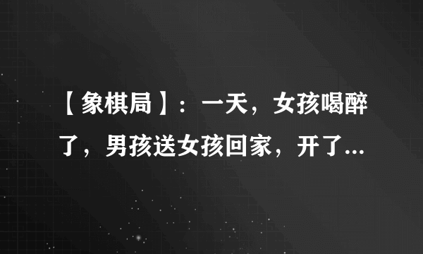 【象棋局】：一天，女孩喝醉了，男孩送女孩回家，开了门，发现情况不对，女孩从家里翻出象棋摆好局，男孩