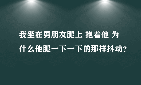 我坐在男朋友腿上 抱着他 为什么他腿一下一下的那样抖动？