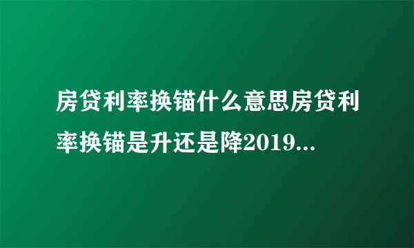 房贷利率换锚什么意思房贷利率换锚是升还是降2019买房贷款利率是多少