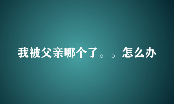 我被父亲哪个了。。怎么办