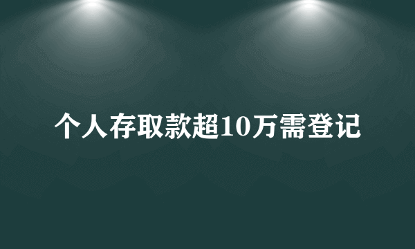 个人存取款超10万需登记