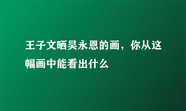 王子文晒吴永恩的画，你从这幅画中能看出什么