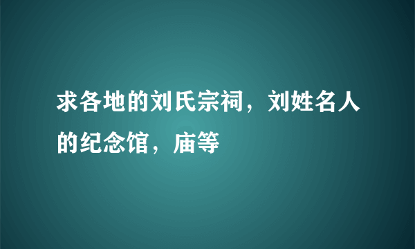 求各地的刘氏宗祠，刘姓名人的纪念馆，庙等