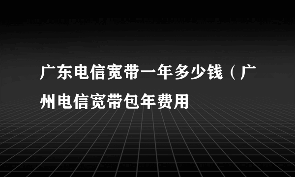 广东电信宽带一年多少钱（广州电信宽带包年费用