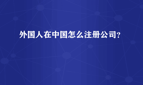 外国人在中国怎么注册公司？