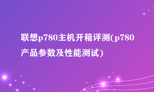 联想p780主机开箱评测(p780产品参数及性能测试)