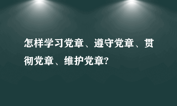 怎样学习党章、遵守党章、贯彻党章、维护党章?