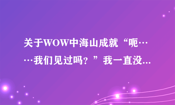 关于WOW中海山成就“呃……我们见过吗？”我一直没有懂，这些NPC出现的地方，有人说是日常“海加尔山守...