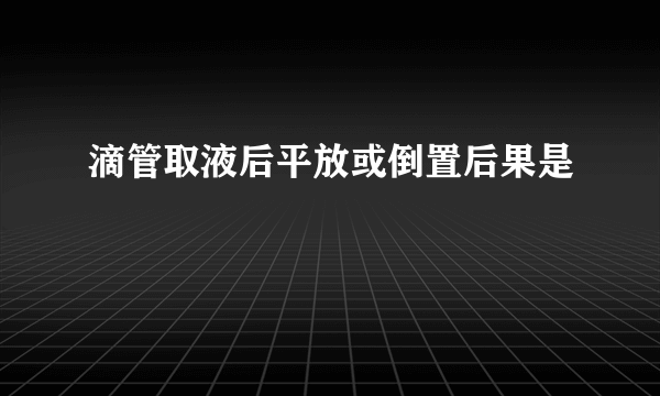 滴管取液后平放或倒置后果是