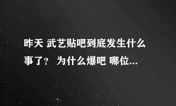 昨天 武艺贴吧到底发生什么事了？ 为什么爆吧 哪位亲能告诉我一下呀