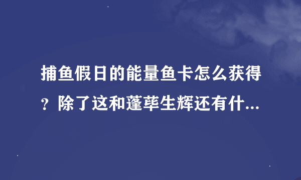 捕鱼假日的能量鱼卡怎么获得？除了这和蓬荜生辉还有什么其他得到能量的途径吗