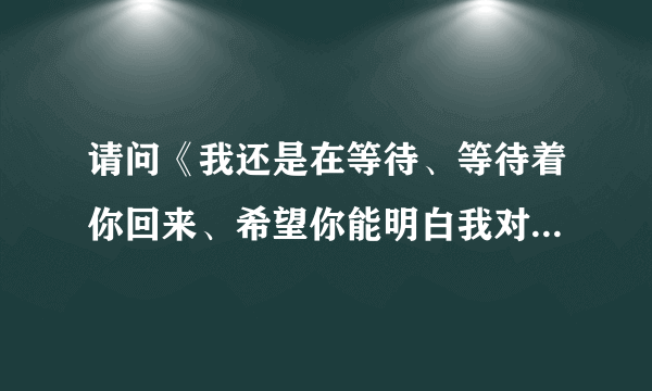 请问《我还是在等待、等待着你回来、希望你能明白我对你的爱、》这是什么歌？谁唱的？