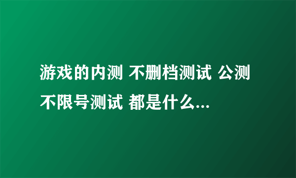 游戏的内测 不删档测试 公测 不限号测试 都是什么意思？？？？