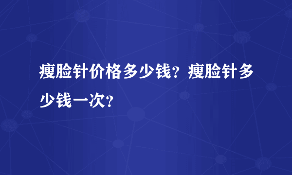 瘦脸针价格多少钱？瘦脸针多少钱一次？