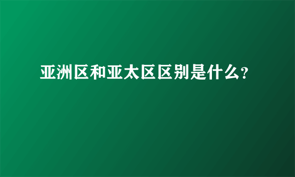 亚洲区和亚太区区别是什么？