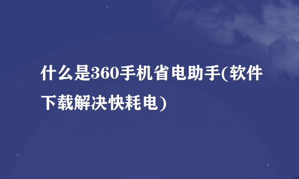 什么是360手机省电助手(软件下载解决快耗电)