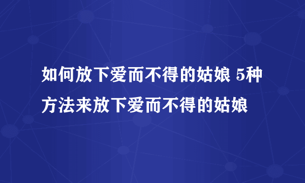 如何放下爱而不得的姑娘 5种方法来放下爱而不得的姑娘