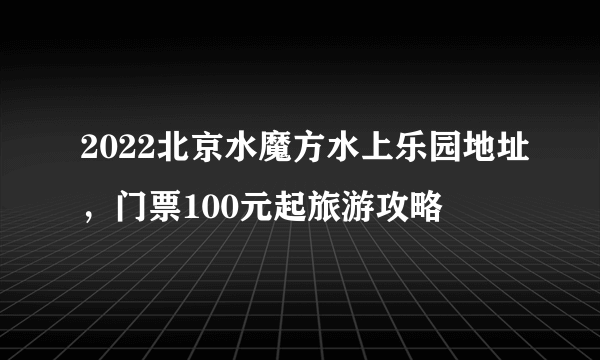 2022北京水魔方水上乐园地址，门票100元起旅游攻略