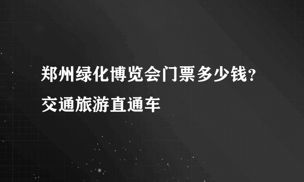 郑州绿化博览会门票多少钱？交通旅游直通车