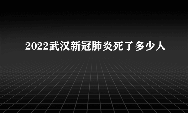 2022武汉新冠肺炎死了多少人