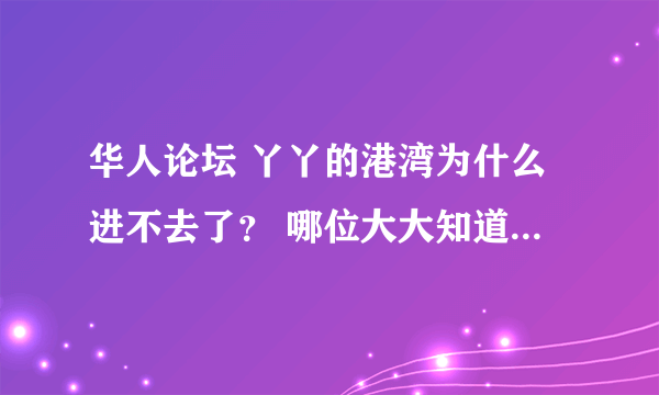 华人论坛 丫丫的港湾为什么进不去了？ 哪位大大知道原因，可否告知下？