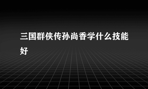 三国群侠传孙尚香学什么技能好