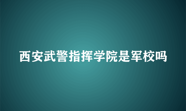 西安武警指挥学院是军校吗