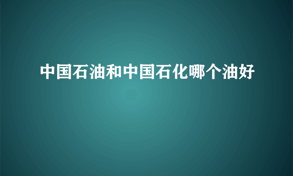 中国石油和中国石化哪个油好