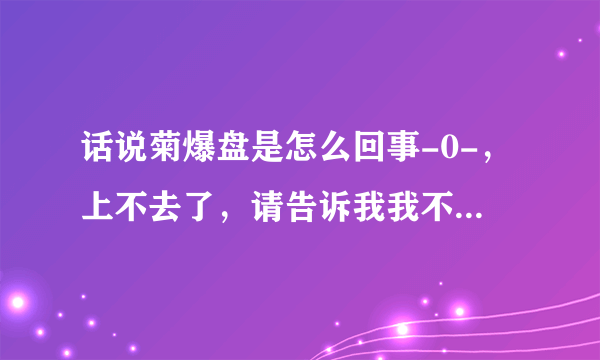 话说菊爆盘是怎么回事-0-，上不去了，请告诉我我不是一个人。