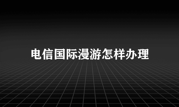 电信国际漫游怎样办理