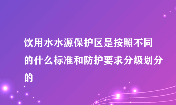 饮用水水源保护区是按照不同的什么标准和防护要求分级划分的