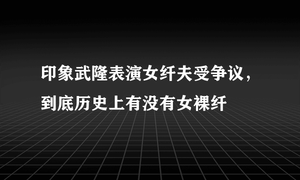 印象武隆表演女纤夫受争议，到底历史上有没有女裸纤