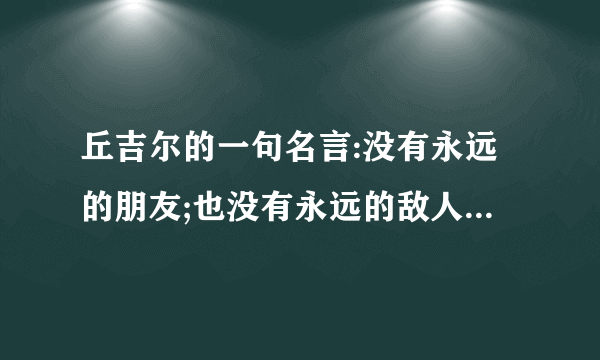 丘吉尔的一句名言:没有永远的朋友;也没有永远的敌人;只有永恒的利益. 各位友友有什么看法?