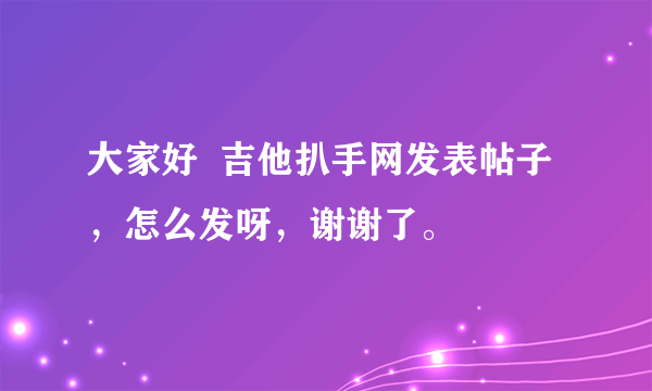 大家好  吉他扒手网发表帖子，怎么发呀，谢谢了。