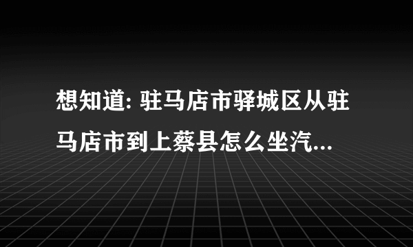 想知道: 驻马店市驿城区从驻马店市到上蔡县怎么坐汽车呀 多长时间呀