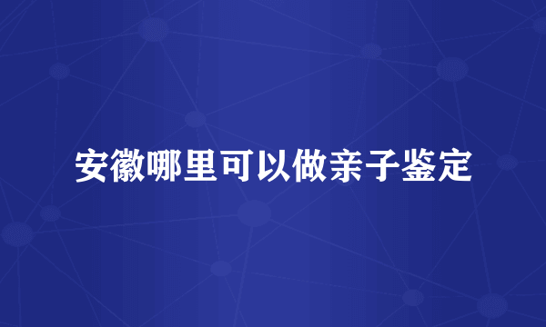 安徽哪里可以做亲子鉴定