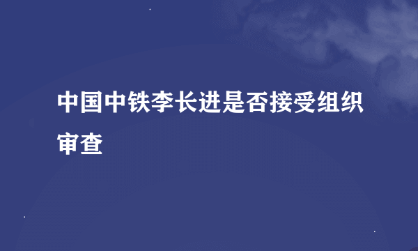 中国中铁李长进是否接受组织审查