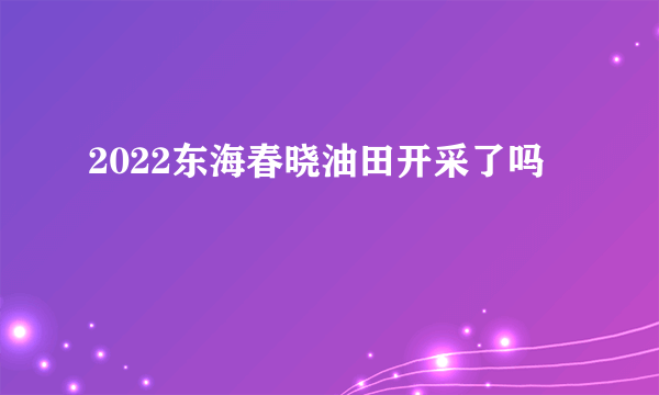 2022东海春晓油田开采了吗