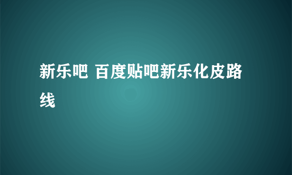 新乐吧 百度贴吧新乐化皮路线